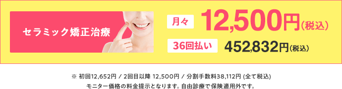 セラミック矯正治療は月々12,500円(税込)、36回払いで452,832円(税込)。初回12,652円/2回目以降12,500円/分割手数料38,112円(全て税込)モニター価格の料金提示となります。自由診療で保険適用外です。