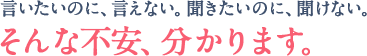 言いたいのに、言えない。聞きたいのに、聞けない。そんな不安、分かります。