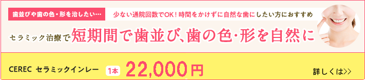 短期間で歯並び、歯の色・形を自然に。CERECセラミックインレー 1本20,000円（税抜）。セラミッククラウン(eMAX)（初回）1本40,000円（税抜）。セラミッククラウン(eMAX)は2本以上ご契約の方のみ。お一人様1本に限ります。