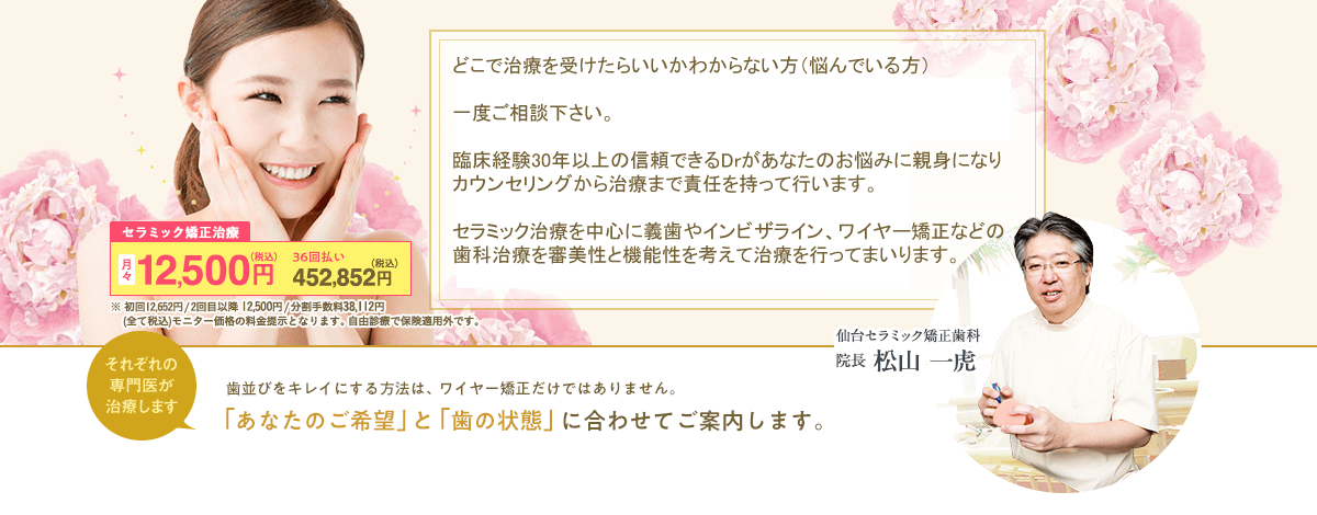 創立20年以上の信頼。機能性と審美性の両立。歯並びをキレイにする方法は、ワイヤー矯正だけではありません。「あなたのご希望」と「歯の状態」に合わせてご案内します。セラミック矯正治療は月々12,500円（税込）、36回払いで452,832円（税込）。初回12,652円/2回目以降12,500円/分割手数料38,112円(全て税込)モニター価格の料金提示となります。自由診療で保険適用外です。