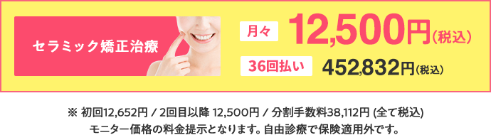 セラミック矯正治療は月々12,500円（税込）、36回払いで452,832円（税込）。初回12,652円/2回目以降12,500円/分割手数料38,112円(全て税込)モニター価格の料金提示となります。自由診療で保険適用外です。